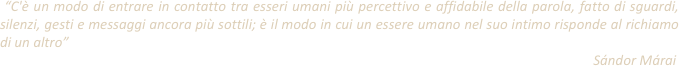  “C'è un modo di entrare in contatto tra esseri umani più percettivo e affidabile della parola, fatto di sguardi, silenzi, gesti e messaggi ancora più sottili; è il modo in cui un essere umano nel suo intimo risponde al richiamo di un altro”                                                                                                                                                                                Sándor Márai
