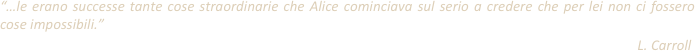 “…le erano successe tante cose straordinarie che Alice cominciava sul serio a credere che per lei non ci fossero cose impossibili.”
                                                                                                                                                                                            L. Carroll                                                                                                                                                                                         
