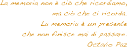 La memoria non è ciò che ricordiamo, 
ma ciò che ci ricorda. 
La memoria è un presente 
che non finisce mai di passare. Octavio Paz
