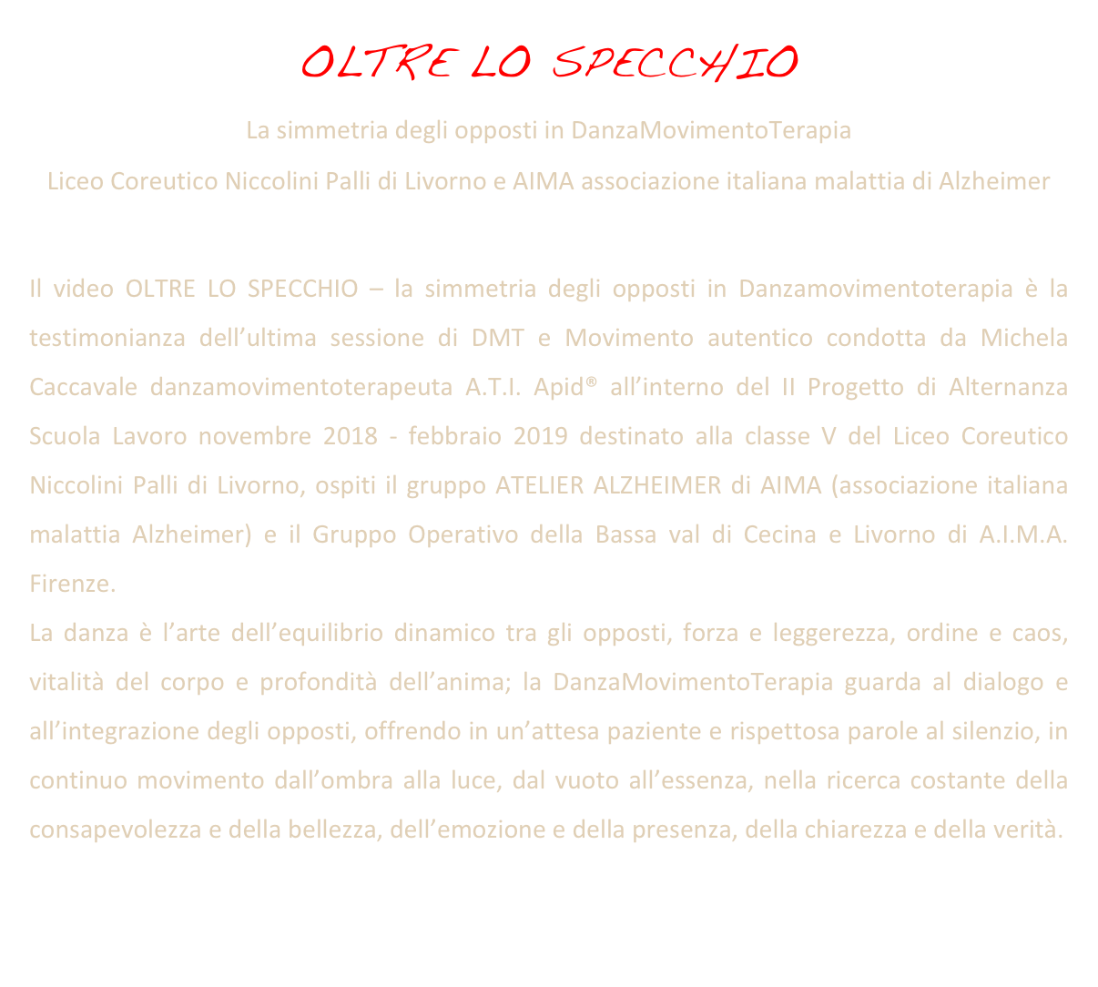 OLTRE LO SPECCHIO
La simmetria degli opposti in DanzaMovimentoTerapia
Liceo Coreutico Niccolini Palli di Livorno e AIMA associazione italiana malattia di Alzheimer 

Il video OLTRE LO SPECCHIO – la simmetria degli opposti in Danzamovimentoterapia è la testimonianza dell’ultima sessione di DMT e Movimento autentico condotta da Michela Caccavale danzamovimentoterapeuta A.T.I. Apid® all’interno del II Progetto di Alternanza Scuola Lavoro novembre 2018 - febbraio 2019 destinato alla classe V del Liceo Coreutico Niccolini Palli di Livorno, ospiti il gruppo ATELIER ALZHEIMER di AIMA (associazione italiana malattia Alzheimer) e il Gruppo Operativo della Bassa val di Cecina e Livorno di A.I.M.A. Firenze.
La danza è l’arte dell’equilibrio dinamico tra gli opposti, forza e leggerezza, ordine e caos, vitalità del corpo e profondità dell’anima; la DanzaMovimentoTerapia guarda al dialogo e all’integrazione degli opposti, offrendo in un’attesa paziente e rispettosa parole al silenzio, in continuo movimento dall’ombra alla luce, dal vuoto all’essenza, nella ricerca costante della consapevolezza e della bellezza, dell’emozione e della presenza, della chiarezza e della verità.


https://vimeo.com/337454165