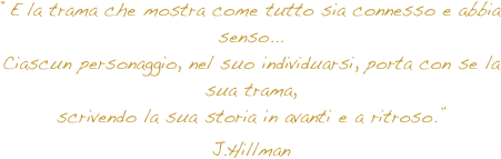 “E la trama che mostra come tutto sia connesso e abbia senso...
Ciascun personaggio, nel suo individuarsi, porta con se la sua trama,
scrivendo la sua storia in avanti e a ritroso.”
J.Hillman
