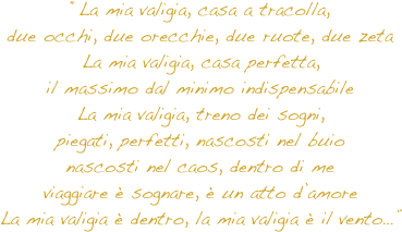 “La mia valigia, casa a tracolla, due occhi, due orecchie, due ruote, due zeta La mia valigia, casa perfetta, il massimo dal minimo indispensabile La mia valigia, treno dei sogni, piegati, perfetti, nascosti nel buio nascosti nel caos, dentro di me viaggiare è sognare, è un atto d’amore La mia valigia è dentro, la mia valigia è il vento…”