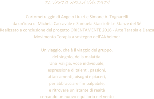 IL VENTO NELLA VALIGIA Cortometraggio di Angelo Liuzzi e Simone A. Tognarellida un'idea di Michela Caccavale e Samuela Staccioli- Le Stanze del Sé Realizzato a conclusione del progetto ORIENTAMENTE 2016 - Arte Terapia e Danza Movimento Terapia a sostegno dell’AlzheimerUn viaggio, che è il viaggio del gruppo, del singolo, della malattia.Una  valigia, voce individuale, espressione di talenti, passioni, attaccamenti, bisogni e piaceri, per abbracciare l’impalpabile, e ritrovare un istante di realtà cercando un nuovo equilibrio nel vento