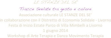 LE STANZE DEL SE' 
Tracce Svelate tra gesto e colore
Associazione culturale LE STANZE DEL SE’  
in collaborazione con il Distretto di Economia Solidale - Livorno
Festa di Inizio Estate Parco di Villa Mimbelli a Livorno 
1 giugno 2014
Workshop di Arte Terapia e Danza Movimento Terapia
