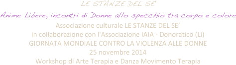 LE STANZE DEL SE'
Anime Libere, incontri di Donne allo specchio tra corpo e colore 
Associazione culturale LE STANZE DEL SE’  
in collaborazione con l'Associazione IAIA - Donoratico (Li)
GIORNATA MONDIALE CONTRO LA VIOLENZA ALLE DONNE 
25 novembre 2014
Workshop di Arte Terapia e Danza Movimento Terapia

