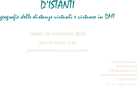 D’ISTANTI
geografie delle distanze virtuali e virtuose in DMT

sabato 21 novembre 2020
dalle 10.30 alle 12.30
WORKSHOP ON LINE (piattaforma ZOOM)

“Noi ci tocchiamo
Con che cosa?
Con dei battiti d’ali
Con le stesse lontananze
Ci tocchiamo”
Rainer Maria Rilke