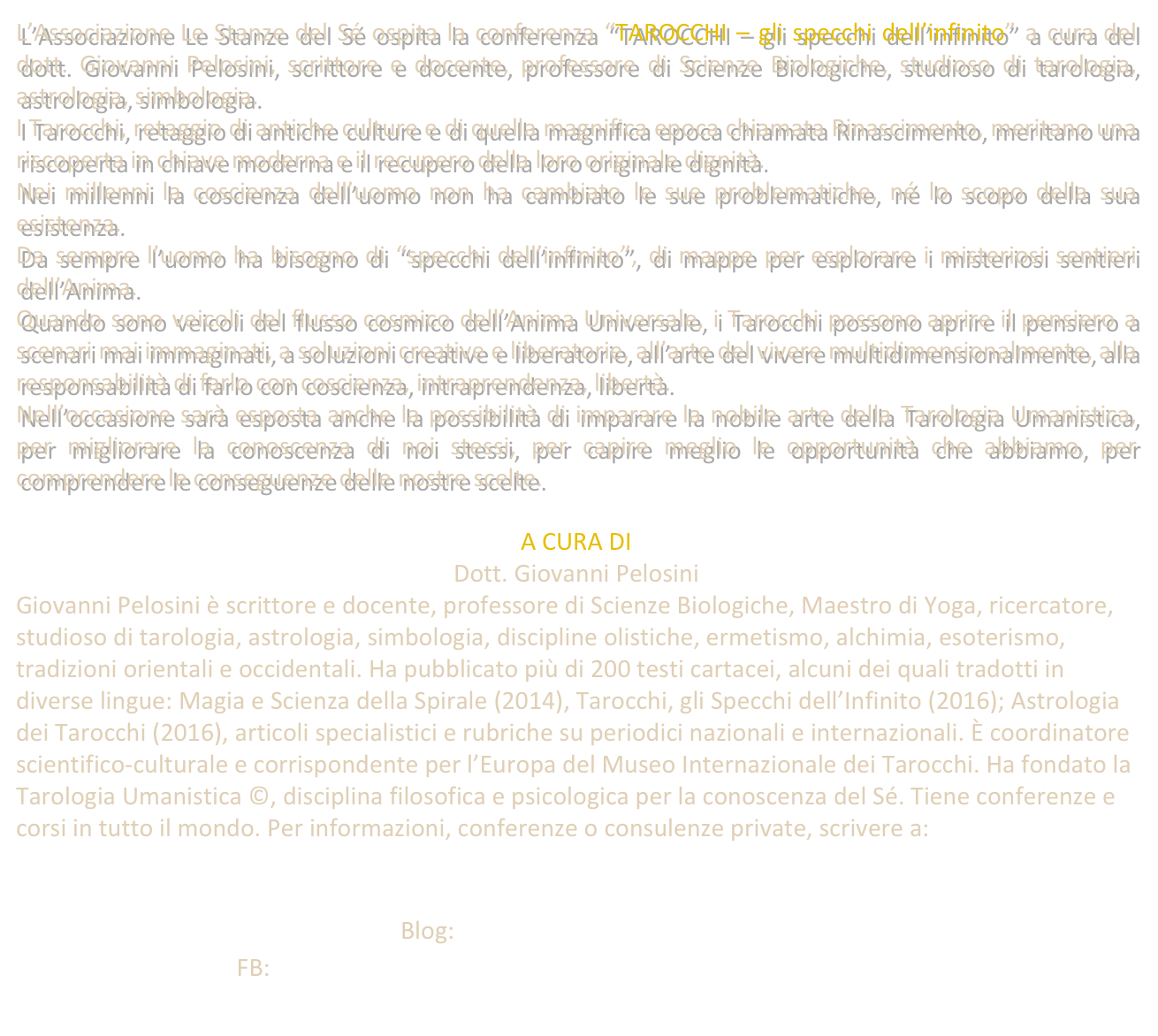 L’Associazione Le Stanze del Sé ospita la conferenza “TAROCCHI – gli specchi dell’infinito” a cura del dott. Giovanni Pelosini, scrittore e docente, professore di Scienze Biologiche, studioso di tarologia, astrologia, simbologia. 
I Tarocchi, retaggio di antiche culture e di quella magnifica epoca chiamata Rinascimento, meritano una riscoperta in chiave moderna e il recupero della loro originale dignità. 
Nei millenni la coscienza dell’uomo non ha cambiato le sue problematiche, né lo scopo della sua esistenza.
Da sempre l’uomo ha bisogno di “specchi dell’infinito”, di mappe per esplorare i misteriosi sentieri dell’Anima.
Quando sono veicoli del flusso cosmico dell’Anima Universale, i Tarocchi possono aprire il pensiero a scenari mai immaginati, a soluzioni creative e liberatorie, all’arte del vivere multidimensionalmente, alla responsabilità di farlo con coscienza, intraprendenza, libertà. 
Nell’occasione sarà esposta anche la possibilità di imparare la nobile arte della Tarologia Umanistica, per migliorare la conoscenza di noi stessi, per capire meglio le opportunità che abbiamo, per comprendere le conseguenze delle nostre scelte.

A CURA DI 
Dott. Giovanni Pelosini
Giovanni Pelosini è scrittore e docente, professore di Scienze Biologiche, Maestro di Yoga, ricercatore, studioso di tarologia, astrologia, simbologia, discipline olistiche, ermetismo, alchimia, esoterismo, tradizioni orientali e occidentali. Ha pubblicato più di 200 testi cartacei, alcuni dei quali tradotti in diverse lingue: Magia e Scienza della Spirale (2014), Tarocchi, gli Specchi dell’Infinito (2016); Astrologia dei Tarocchi (2016), articoli specialistici e rubriche su periodici nazionali e internazionali. È coordinatore scientifico-culturale e corrispondente per l’Europa del Museo Internazionale dei Tarocchi. Ha fondato la Tarologia Umanistica ©, disciplina filosofica e psicologica per la conoscenza del Sé. Tiene conferenze e corsi in tutto il mondo. Per informazioni, conferenze o consulenze private, scrivere a: 

info@giovannipelosini.com
Blog: www.giovannipelosini.com
FB: https://www.facebook.com/giovanni.pelosini.official.page/
